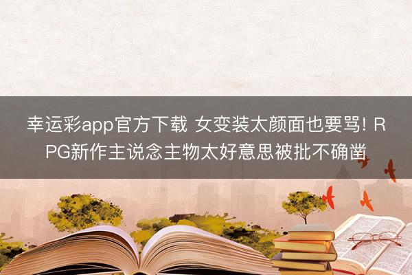幸运彩app官方下载 女变装太颜面也要骂! RPG新作主说念主物太好意思被批不确凿