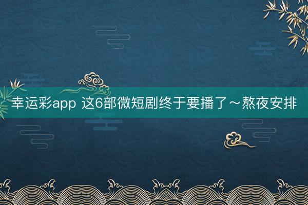 幸运彩app 这6部微短剧终于要播了~熬夜安排