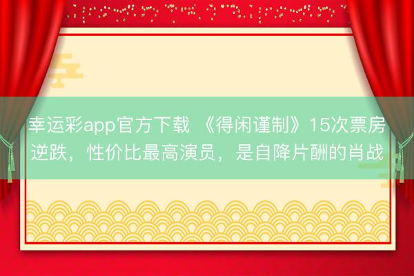 幸运彩app官方下载 《得闲谨制》15次票房逆跌,性价比最高演员,是自降片酬的肖战