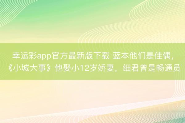 幸运彩app官方最新版下载 蓝本他们是佳偶，《小城大事》他娶小12岁娇妻，细君曾是畅通员
