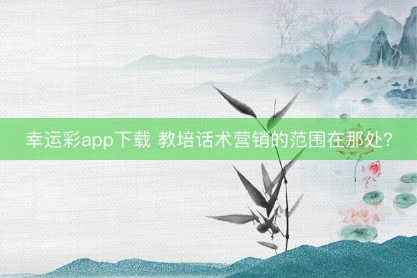 幸运彩app下载 教培话术营销的范围在那处?