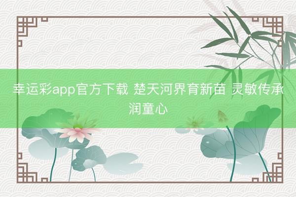 幸运彩app官方下载 楚天河界育新苗 灵敏传承润童心