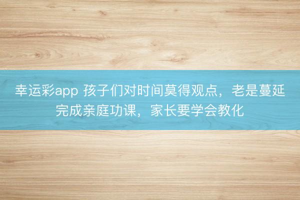 幸运彩app 孩子们对时间莫得观点，老是蔓延完成亲庭功课，家长要学会教化