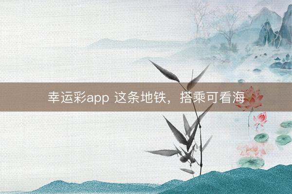 幸运彩app 这条地铁，搭乘可看海