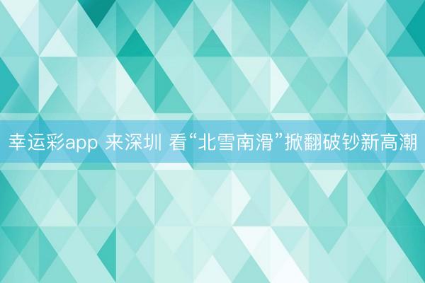 幸运彩app 来深圳 看“北雪南滑”掀翻破钞新高潮