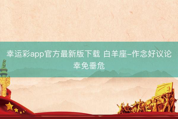 幸运彩app官方最新版下载 白羊座-作念好议论幸免垂危