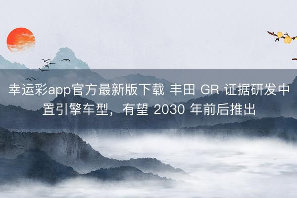 幸运彩app官方最新版下载 丰田 GR 证据研发中置引擎车型，有望 2030 年前后推出