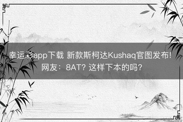 幸运彩app下载 新款斯柯达Kushaq官图发布! 网友：8AT? 这样下本的吗?