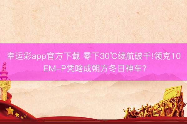 幸运彩app官方下载 零下30℃续航破千!领克10 EM-P凭啥成朔方冬日神车?