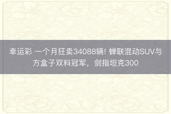 幸运彩 一个月狂卖34088辆! 蝉联混动SUV与方盒子双料冠军，剑指坦克300