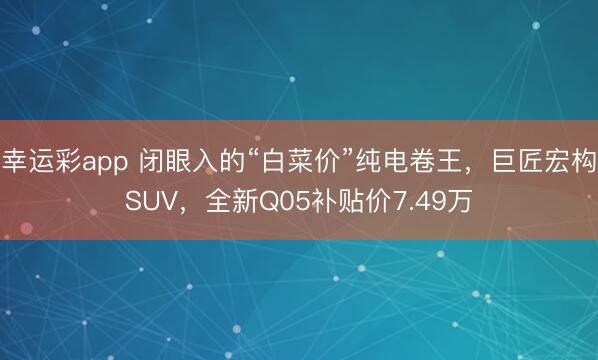 幸运彩app 闭眼入的“白菜价”纯电卷王，巨匠宏构SUV，全新Q05补贴价7.49万