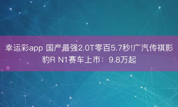 幸运彩app 国产最强2.0T零百5.7秒!广汽传祺影豹R N1赛车上市：9.8万起