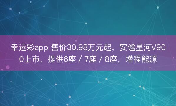 幸运彩app 售价30.98万元起，安谧星河V900上市，提供6座／7座／8座，增程能源