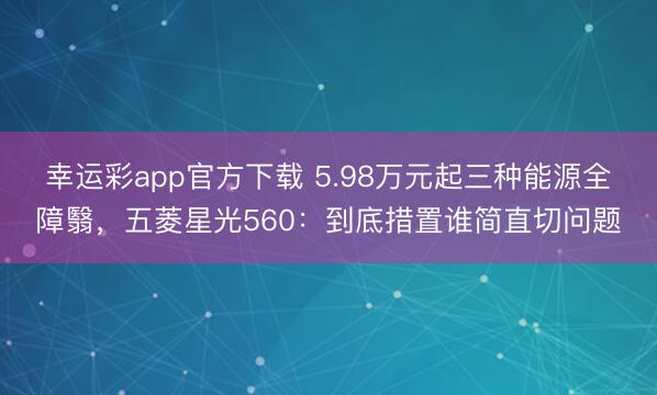 幸运彩app官方下载 5.98万元起三种能源全障翳，五菱星光560：到底措置谁简直切问题