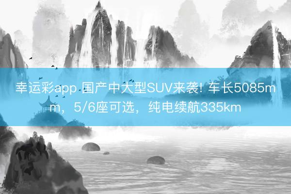 幸运彩app 国产中大型SUV来袭! 车长5085mm,5/6座可选,纯电续航335km