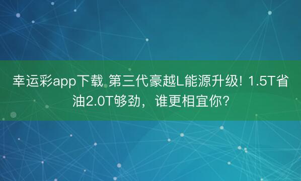 幸运彩app下载 第三代豪越L能源升级! 1.5T省油2.0T够劲，谁更相宜你?