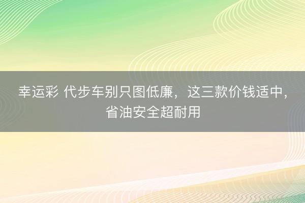 幸运彩 代步车别只图低廉,这三款价钱适中,省油安全超耐用