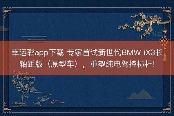 幸运彩app下载 专家首试新世代BMW iX3长轴距版(原型车),重塑纯电驾控标杆!