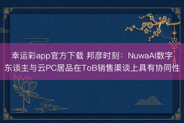 幸运彩app官方下载 邦彦时刻：NuwaAI数字东谈主与云PC居品在ToB销售渠谈上具有协同性