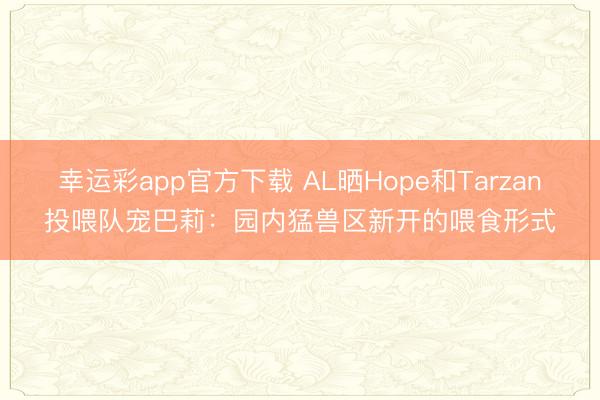 幸运彩app官方下载 AL晒Hope和Tarzan投喂队宠巴莉：园内猛兽区新开的喂食形式