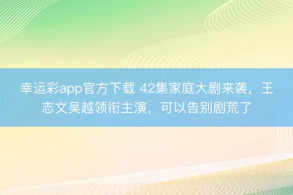 幸运彩app官方下载 42集家庭大剧来袭，王志文吴越领衔主演，可以告别剧荒了