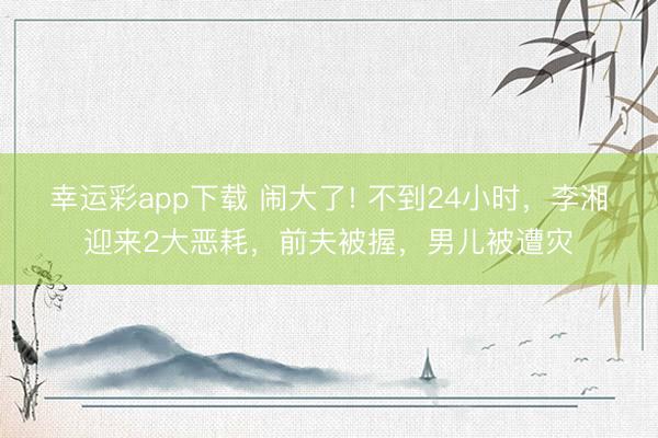 幸运彩app下载 闹大了! 不到24小时，李湘迎来2大恶耗，前夫被握，男儿被遭灾