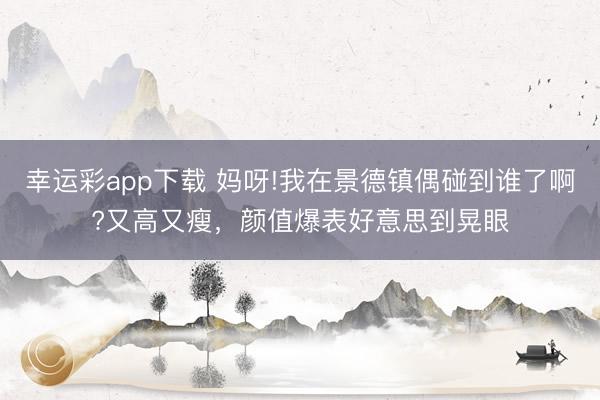 幸运彩app下载 妈呀!我在景德镇偶碰到谁了啊?又高又瘦,颜值爆表好意思到晃眼