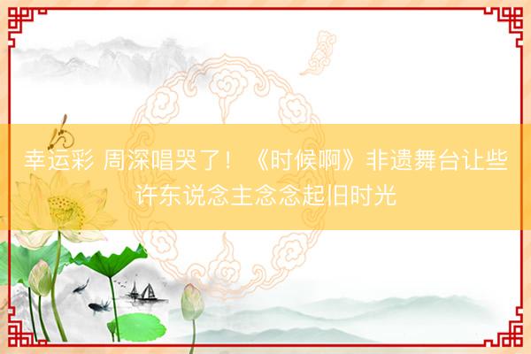 幸运彩 周深唱哭了！《时候啊》非遗舞台让些许东说念主念念起旧时光