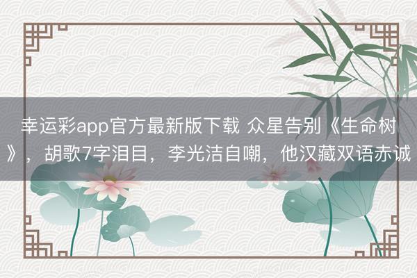 幸运彩app官方最新版下载 众星告别《生命树》,胡歌7字泪目,李光洁自嘲,他汉藏双语赤诚