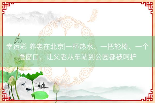 幸运彩 养老在北京|一杯热水、一把轮椅、一个慢窗口，让父老从车站到公园都被呵护