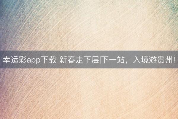 幸运彩app下载 新春走下层|下一站，入境游贵州!