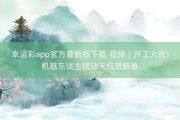 幸运彩app官方最新版下载 视频丨开工大吉！机器东谈主摆动天坛贺新春