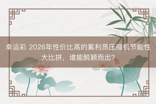 幸运彩 2026年性价比高的氟利昂压缩机节能性大比拼,谁能脱颖而出?