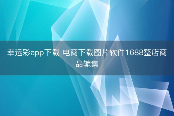 幸运彩app下载 电商下载图片软件1688整店商品辘集