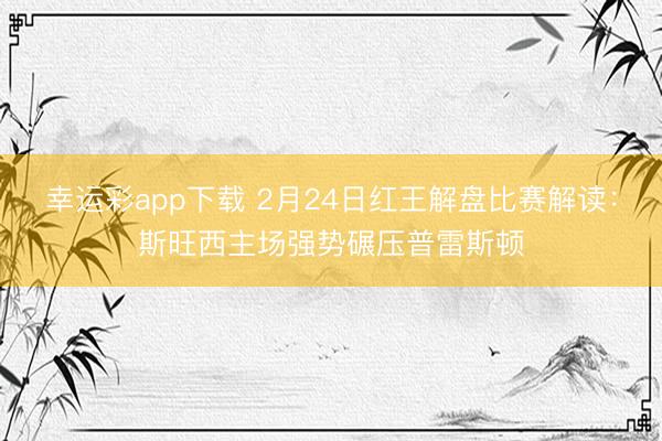 幸运彩app下载 2月24日红王解盘比赛解读：斯旺西主场强势碾压普雷斯顿