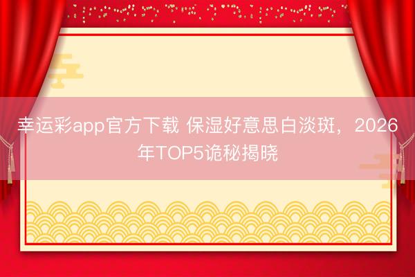 幸运彩app官方下载 保湿好意思白淡斑,2026年TOP5诡秘揭晓