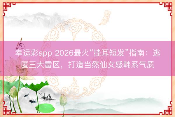 幸运彩app 2026最火“挂耳短发”指南：逃匿三大雷区，打造当然仙女感韩系气质
