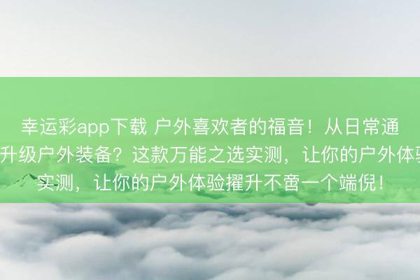 幸运彩app下载 户外喜欢者的福音！从日常通勤到野钓露营，如何升级户外装备？这款万能之选实测，让你的户外体验擢升不啻一个端倪！