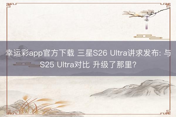 幸运彩app官方下载 三星S26 Ultra讲求发布: 与S25 Ultra对比 升级了那里?