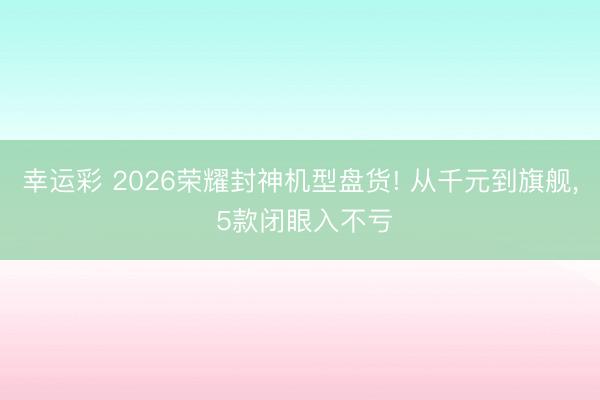 幸运彩 2026荣耀封神机型盘货! 从千元到旗舰, 5款闭眼入不亏