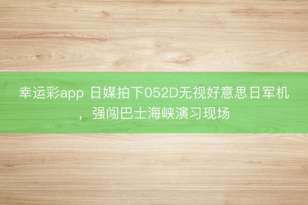 幸运彩app 日媒拍下052D无视好意思日军机,强闯巴士海峡演习现场