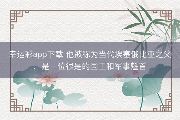 幸运彩app下载 他被称为当代埃塞俄比亚之父，是一位很是的国王和军事魁首