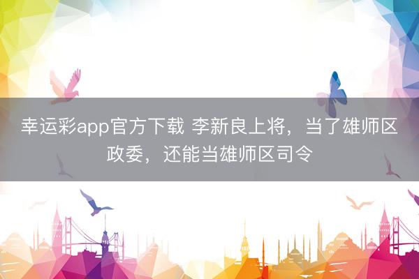 幸运彩app官方下载 李新良上将,当了雄师区政委,还能当雄师区司令