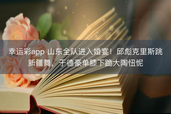 幸运彩app 山东全队进入婚宴！邱彪克里斯跳新疆舞，于德豪单膝下跪大陶忸怩