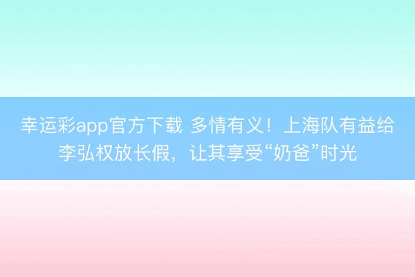 幸运彩app官方下载 多情有义!上海队有益给李弘权放长假,让其享受“奶爸”时光