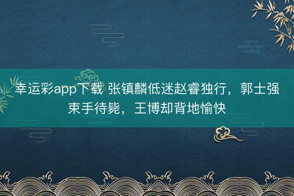 幸运彩app下载 张镇麟低迷赵睿独行，郭士强束手待毙，王博却背地愉快