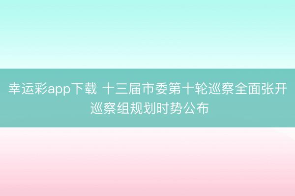 幸运彩app下载 十三届市委第十轮巡察全面张开 巡察组规划时势公布
