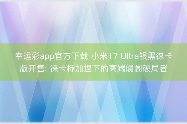 幸运彩app官方下载 小米17 Ultra银黑徕卡版开售: 徕卡标加捏下的高端阛阓破局者